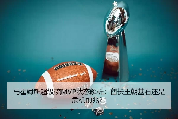马霍姆斯超级碗MVP状态解析：酋长王朝基石还是危机前兆？