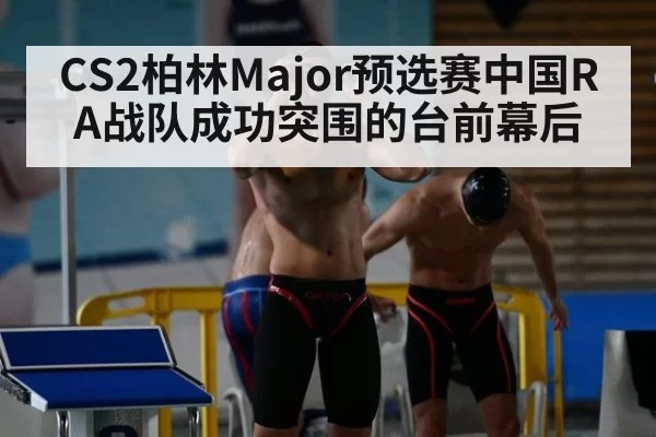 CS2柏林Major预选赛中国RA战队成功突围的台前幕后