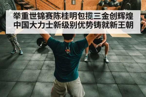 举重世锦赛陈桂明包揽三金创辉煌中国大力士新级别优势铸就新王朝