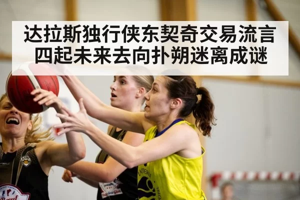 达拉斯独行侠东契奇交易流言四起未来去向扑朔迷离成谜