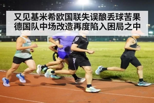 又见基米希欧国联失误酿丢球苦果 德国队中场改造再度陷入困局之中