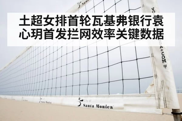 土超女排首轮瓦基弗银行袁心玥首发拦网效率关键数据
